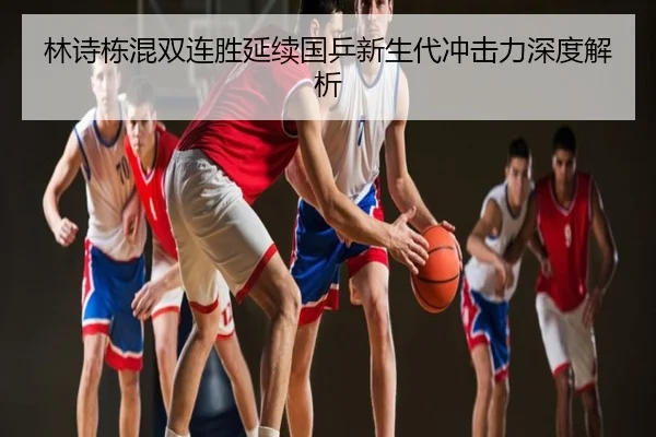 林诗栋混双连胜延续国乒新生代冲击力深度解析