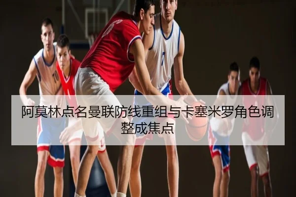 阿莫林点名曼联防线重组与卡塞米罗角色调整成焦点