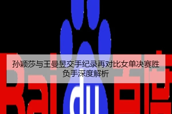 孙颖莎与王曼昱交手纪录再对比女单决赛胜负手深度解析